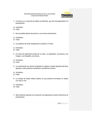 UNIVERSIDAD PEDAGOGICA DE EL SALVADOR 
CURSO DE POWER POINT 
265 | P á g i n a 
1. Un tema es un conjunto de estilos ya definidos, que dan homogeneidad a la presentación. 
a) Verdadero. 
b) Falso. 
2. No es posible aplicar dos temas a una misma presentación. 
a) Verdadero. 
b) Falso. 
3. Los gráficos de fondo desaparecen al aplicar un fondo. 
a) Verdadero. 
b) Falso. 
4. Un fondo de diapositiva puede ser un color, un degradado, una textura, una imagen, una fotografía, una trama... 
a) Verdadero. 
b) Falso. 
5. La combinación de colores empleada en objetos y textos depende del tema aplicado y sólo podemos cambiarla si cambiamos el tema. 
a) Verdadero. 
b) Falso. 
6. La ventaja de utilizar estilos rápidos es que podemos formatear un objeto con sólo un clic. 
a) Verdadero. 
b) Falso. 
7. Sólo podemos apreciar la numeración de diapositivas cuando imprimimos la presentación. 
 