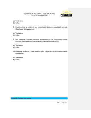 UNIVERSIDAD PEDAGOGICA DE EL SALVADOR 
CURSO DE POWER POINT 
266 | P á g i n a 
a) Verdadero. 
b) Falso. 
8. Para modificar el patrón de una presentación debemos visualizarla en vista Clasificador de diapositivas. 
a) Verdadero. 
b) Falso. 
9. Una presentación puede contener varios patrones, de forma que convivan distintos diseños de distintos temas en una misma presentación. 
a) Verdadero. 
b) Falso. 
10. Podemos modificar y crear diseños para luego utilizarlos al crear nuevas diapositivas. 
a) Verdadero. 
b) Falso. 
Unidad 6. Trabajar con textos  