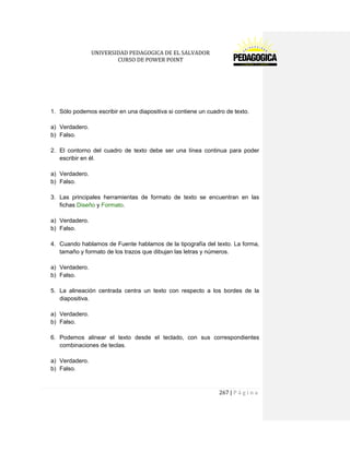 UNIVERSIDAD PEDAGOGICA DE EL SALVADOR 
CURSO DE POWER POINT 
267 | P á g i n a 
1. Sólo podemos escribir en una diapositiva si contiene un cuadro de texto. 
a) Verdadero. 
b) Falso. 
2. El contorno del cuadro de texto debe ser una línea continua para poder escribir en él. 
a) Verdadero. 
b) Falso. 
3. Las principales herramientas de formato de texto se encuentran en las fichas Diseño y Formato. 
a) Verdadero. 
b) Falso. 
4. Cuando hablamos de Fuente hablamos de la tipografía del texto. La forma, tamaño y formato de los trazos que dibujan las letras y números. 
a) Verdadero. 
b) Falso. 
5. La alineación centrada centra un texto con respecto a los bordes de la diapositiva. 
a) Verdadero. 
b) Falso. 
6. Podemos alinear el texto desde el teclado, con sus correspondientes combinaciones de teclas. 
a) Verdadero. 
b) Falso. 
 