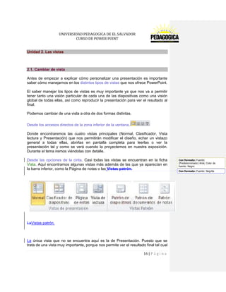 UNIVERSIDAD PEDAGOGICA DE EL SALVADOR 
CURSO DE POWER POINT 
16 | P á g i n a 
Unidad 2. Las vistas 
2.1. Cambiar de vista 
Antes de empezar a explicar cómo personalizar una presentación es importante saber cómo manejarnos en los distintos tipos de vistas que nos ofrece PowerPoint. 
El saber manejar los tipos de vistas es muy importante ya que nos va a permitir tener tanto una visión particular de cada una de las diapositivas como una visión global de todas ellas, así como reproducir la presentación para ver el resultado al final. 
Podemos cambiar de una vista a otra de dos formas distintas. 
Desde los accesos directos de la zona inferior de la ventana. 
Donde encontraremos las cuatro vistas principales (Normal, Clasificador, Vista lectura y Presentación) que nos permitirán modificar el diseño, echar un vistazo general a todas ellas, abrirlas en pantalla completa para leerlas o ver la presentación tal y como se verá cuando la proyectemos en nuestra exposición. Durante el tema iremos viéndolas con detalle. 
Desde las opciones de la cinta. Casi todas las vistas se encuentran en la ficha Vista. Aquí encontramos algunas vistas más además de las que ya aparecían en la barra inferior, como la Página de notas o las Vistas patrón. 
LaVistas patrón. 
La única vista que no se encuentra aquí es la de Presentación. Puesto que se trata de una vista muy importante, porque nos permite ver el resultado final tal cual Con formato: Fuente: (Predeterminado) Arial, Color defuente: NegroCon formato: Fuente: Negrita  