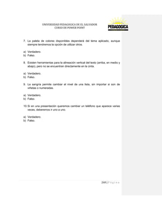 UNIVERSIDAD PEDAGOGICA DE EL SALVADOR 
CURSO DE POWER POINT 
268 | P á g i n a 
7. La paleta de colores disponibles dependerá del tema aplicado, aunque siempre tendremos la opción de utilizar otros. 
a) Verdadero. 
b) Falso. 
8. Existen herramientas para la alineación vertical del texto (arriba, en medio y abajo), pero no se encuentran directamente en la cinta. 
a) Verdadero. 
b) Falso. 
9. La sangría permite cambiar el nivel de una lista, sin importar si son de viñetas o numeradas. 
a) Verdadero. 
b) Falso. 
10. Si en una presentación queremos cambiar un teléfono que aparece varias veces, deberemos ir uno a uno. 
a) Verdadero. 
b) Falso. 
 