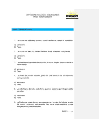 UNIVERSIDAD PEDAGOGICA DE EL SALVADOR 
CURSO DE POWER POINT 
269 | P á g i n a 
Unidad 7. Notas del orador 
1. Las notas son públicas y ayudan a nuestra audiencia a seguir la exposición. 
a) Verdadero. 
b) Falso. 
2. Las notas son texto, no pueden contener tablas, imágenes o diagramas. 
a) Verdadero. 
b) Falso. 
3. La vista Normal permite la introducción de notas simples de texto desde su panel inferior. 
a) Verdadero. 
b) Falso. 
4. Las notas se pueden imprimir, junto con una miniatura de su diapositiva correspondiente. 
a) Verdadero. 
b) Falso. 
5. La vista Página de notas es la forma que más opciones permite para editar las notas. 
a) Verdadero. 
b) Falso. 
6. La Página de notas siempre se presentará en formato de folio de tamaño A4, blanco y orientado verticalmente. Esto no se puede modificar, porque está preparado para ser impreso.  