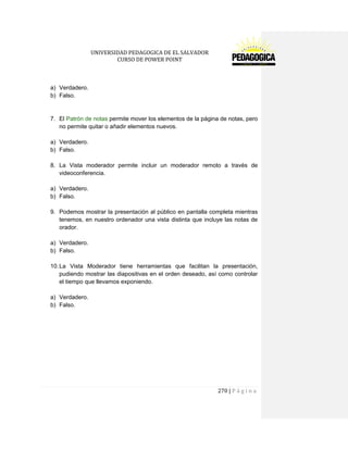UNIVERSIDAD PEDAGOGICA DE EL SALVADOR 
CURSO DE POWER POINT 
270 | P á g i n a 
a) Verdadero. 
b) Falso. 
7. El Patrón de notas permite mover los elementos de la página de notas, pero no permite quitar o añadir elementos nuevos. 
a) Verdadero. 
b) Falso. 
8. La Vista moderador permite incluir un moderador remoto a través de videoconferencia. 
a) Verdadero. 
b) Falso. 
9. Podemos mostrar la presentación al público en pantalla completa mientras tenemos, en nuestro ordenador una vista distinta que incluye las notas de orador. 
a) Verdadero. 
b) Falso. 
10. La Vista Moderador tiene herramientas que facilitan la presentación, pudiendo mostrar las diapositivas en el orden deseado, así como controlar el tiempo que llevamos exponiendo. 
a) Verdadero. 
b) Falso. 
 