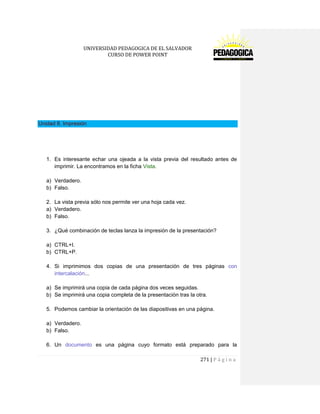 UNIVERSIDAD PEDAGOGICA DE EL SALVADOR 
CURSO DE POWER POINT 
271 | P á g i n a 
Unidad 8. Impresión 
1. Es interesante echar una ojeada a la vista previa del resultado antes de imprimir. La encontramos en la ficha Vista. 
a) Verdadero. 
b) Falso. 
2. La vista previa sólo nos permite ver una hoja cada vez. 
a) Verdadero. 
b) Falso. 
3. ¿Qué combinación de teclas lanza la impresión de la presentación? 
a) CTRL+I. 
b) CTRL+P. 
4. Si imprimimos dos copias de una presentación de tres páginas con intercalación... 
a) Se imprimirá una copia de cada página dos veces seguidas. 
b) Se imprimirá una copia completa de la presentación tras la otra. 
5. Podemos cambiar la orientación de las diapositivas en una página. 
a) Verdadero. 
b) Falso. 
6. Un documento es una página cuyo formato está preparado para la  