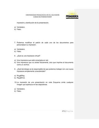 UNIVERSIDAD PEDAGOGICA DE EL SALVADOR 
CURSO DE POWER POINT 
272 | P á g i n a 
impresión y distribución de la presentación. 
a) Verdadero. 
b) Falso. 
7. Podemos modificar el patrón de cada uno de los documentos para personalizar su impresión. 
a) Verdadero. 
b) Falso. 
8. ¿Qué es una impresora virtual? 
a) Una impresora que está conectada en red. 
b) Una impresora que no existe físicamente, sino que imprime el documento como un archivo. 
9. ¿Qué tecnología es la responsable de que podamos trabajar con una nueva impresora simplemente conectándola? 
a) Plug&Play. 
b) Play&Print. 
10. La impresión de una presentación en vista Esquema omite cualquier imagen que aparezca en las diapositivas. 
a) Verdadero. 
b) Falso. 
 