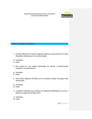 UNIVERSIDAD PEDAGOGICA DE EL SALVADOR 
CURSO DE POWER POINT 
273 | P á g i n a 
Unidad 9. Trabajar con imágenes 
1. Cuando hablamos de insertar imágenes hablamos exclusivamente de incluir fotografías realizadas por una cámara digital. 
a) Verdadero. 
b) Falso. 
2. Una captura es una imagen descargada de internet y posteriormente incluida en una presentación 
a) Verdadero 
b) Falso. 
3. Para utilizar imágenes de Office.com es necesario acceder a la página web de Microsoft. 
a) Verdadero. 
b) Falso. 
4. La galería multimedia que contiene las imágenes prediseñadas es común a todos los programas de Office 2010. 
a) Verdadero. 
b) Falso.  