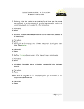 UNIVERSIDAD PEDAGOGICA DE EL SALVADOR 
CURSO DE POWER POINT 
274 | P á g i n a 
5. Podemos incluir una imagen en la presentación, de forma que si la original es modificada en su correspondiente carpeta, la presentación mostrará la versión actualizada sin necesidad de volver a insertarla. 
a) Verdadero. 
b) Falso. 
6. Podemos modificar las imágenes después de que hayan sido incluidas en la presentación. 
a) Verdadero. 
b) Falso. 
7. La mayoría de opciones que nos permiten trabajar con las imágenes están en la ficha Formato. 
a) Verdadero. 
b) Falso. 
8. La ficha Formato sólo se muestra si hay alguna imagen seleccionada. 
a) Verdadero. 
b) Falso. 
9. Los estilos de imagen aplican un formato complejo de forma sencilla e intuitiva. 
a) Verdadero. 
b) Falso. 
10. Un álbum de fotografías es una serie de imágenes que se muestran en una diapositiva como miniaturas. 
a) Verdadero 
b) Falso. 
 