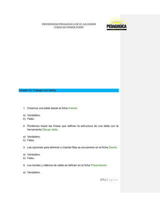 UNIVERSIDAD PEDAGOGICA DE EL SALVADOR 
CURSO DE POWER POINT 
275 | P á g i n a 
Unidad 10. Trabajar con tablas 
1. Creamos una tabla desde la ficha Insertar. 
a) Verdadero. 
b) Falso. 
2. Pordemos trazar las líneas que definen la estructura de una tabla con la herramienta Dibujar tabla. 
a) Verdadero. 
b) Falso. 
3. Las opciones para eliminar o insertar filas se encuentran en la ficha Diseño 
a) Verdadero. 
b) Falso. 
4. Los bordes y rellenos de celda se definen en la ficha Presentación. 
a) Verdadero.  