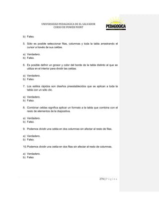 UNIVERSIDAD PEDAGOGICA DE EL SALVADOR 
CURSO DE POWER POINT 
276 | P á g i n a 
b) Falso. 
5. Sólo es posible seleccionar filas, columnas y toda la tabla arrastrando el cursor a través de sus celdas. 
a) Verdadero. 
b) Falso. 
6. Es posible definir un grosor y color del borde de la tabla distinto al que se utiliza en el interior para dividir las celdas. 
a) Verdadero. 
b) Falso. 
7. Los estilos rápidos son diseños preestablecidos que se aplican a toda la tabla con un sólo clic. 
a) Verdadero. 
b) Falso. 
8. Combinar celdas significa aplicar un formato a la tabla que combina con el resto de elementos de la diapositiva. 
a) Verdadero. 
b) Falso. 
9. Podemos dividir una celda en dos columnas sin afectar al resto de filas. 
a) Verdadero. 
b) Falso. 
10. Podemos dividir una celda en dos filas sin afectar al resto de columnas. 
a) Verdadero. 
b) Falso 
 