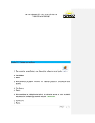 UNIVERSIDAD PEDAGOGICA DE EL SALVADOR 
CURSO DE POWER POINT 
277 | P á g i n a 
Unidad 11. Trabajar con gráficos 
1. Para insertar un gráfico en una diapositiva pulsamos en el botón 
a) Verdadero. 
b) Falso. 
2. Para eliminar un gráfico hacemos clic sobre él y después pulsamos la tecla SUPR. 
a) Verdadero. 
b) Falso. 
3. Para modificar el contenido de la hoja de datos en la que se basa el gráfico hacemos clic sobre él y pulsamos el botón Editar datos. 
a) Verdadero. 
b) Falso.  