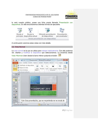 UNIVERSIDAD PEDAGOGICA DE EL SALVADOR 
CURSO DE POWER POINT 
17 | P á g i n a 
lo verá nuestro público, posee una ficha propia llamada Presentación con diapositivas. En ella encontraremos distintas formas de ejecutarla. 
A continuación veremos estas vistas con más detalle. 2.2. Vista Normal 
La vista normal es la que se utiliza para trabajar habitualmente. Con ella podemos ver, diseñar y modificar la diapositiva que seleccionamos. La iniciamos desde Vista >Normal o bien desde la barra inferior pulsando el botón .  