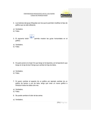 UNIVERSIDAD PEDAGOGICA DE EL SALVADOR 
CURSO DE POWER POINT 
278 | P á g i n a 
4. Los botones del grupo Etiquetas son los que te permiten modificar el tipo de gráfico que se está utilizando. 
a) Verdadero. 
b) Falso. 
5. El siguiente botón permite mostrar las guías horizontales en el gráfico. 
a) Verdadero. 
b) Falso. 
6. Si quiero poner en el eje X lo que tengo en la leyenda y en la leyenda lo que tengo en el eje de las X tengo que cambiar la hoja de datos. 
a) Verdadero. 
b) Falso. 
7. Si quiero cambiar el aspecto de un gráfico por ejemplo cambiar de un gráfico de barras a uno de tarta, tengo que crear un nuevo gráfico e introducir todos los datos otra vez. 
a) Verdadero. 
b) Falso. 
8. Se puede cambiar el color de las series. 
a) Verdadero.  