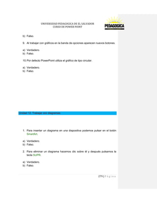 UNIVERSIDAD PEDAGOGICA DE EL SALVADOR 
CURSO DE POWER POINT 
279 | P á g i n a 
b) Falso. 
9. Al trabajar con gráficos en la banda de opciones aparecen nuevos botones. 
a) Verdadero. 
b) Falso. 
10. Por defecto PowerPoint utiliza el gráfico de tipo circular. 
a) Verdadero. 
b) Falso. 
Unidad 12. Trabajar con diagramas 
1. Para insertar un diagrama en una diapositiva podemos pulsar en el botón SmartArt. 
a) Verdadero. 
b) Falso. 
2. Para eliminar un diagrama hacemos clic sobre él y después pulsamos la tecla SUPR. 
a) Verdadero. 
b) Falso. 
 