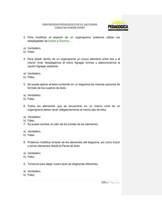 UNIVERSIDAD PEDAGOGICA DE EL SALVADOR 
CURSO DE POWER POINT 
280 | P á g i n a 
3. Para modificar el aspecto de un organigrama podemos utilizar los desplegables de Estilos y Diseños. 
a) Verdadero. 
b) Falso. 
4. Para añadir dentro de un organigrama un nuevo elemento entre dos y al mismo nivel, desplegamos el menú Agragar formas y seleccionamos la opción Agregar asistente. 
a) Verdadero. 
b) Falso. 
5. Se puede aplicar al texto contenido en un diagrama las mismas opciones de formato de los cuadros de texto. 
a) Verdadero. 
b) Falso. 
6. Todos los elementos que se encuentran en un mismo nivel de un organigrama deben tener obligatoriamente el mismo tipo de letra. 
a) Verdadero. 
b) Falso. 
7. Se puede cambiar el color de los bordes de los elementos. 
a) Verdadero. 
b) Falso. 
8. Podemos modificar el texto de los elementos del diagrama, así como incluir y borrar elementos desde el Panel de texto. 
a) Verdadero. 
b) Falso. 
9. Tenemos para elegir cuatro tipos de diagramas diferentes. 
a) Verdadero. 
b) Falso.  