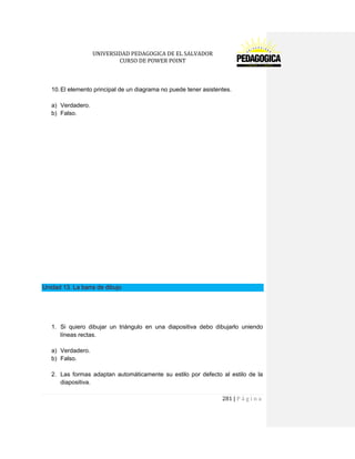 UNIVERSIDAD PEDAGOGICA DE EL SALVADOR 
CURSO DE POWER POINT 
281 | P á g i n a 
10. El elemento principal de un diagrama no puede tener asistentes. 
a) Verdadero. 
b) Falso. 
Unidad 13. La barra de dibujo 
1. Si quiero dibujar un triángulo en una diapositiva debo dibujarlo uniendo líneas rectas. 
a) Verdadero. 
b) Falso. 
2. Las formas adaptan automáticamente su estilo por defecto al estilo de la diapositiva.  