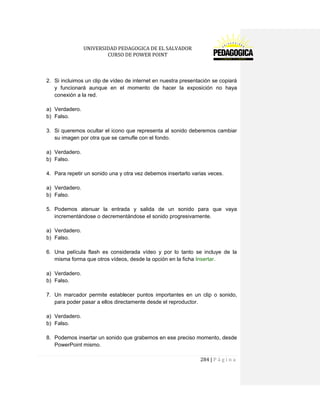 UNIVERSIDAD PEDAGOGICA DE EL SALVADOR 
CURSO DE POWER POINT 
284 | P á g i n a 
2. Si incluimos un clip de vídeo de internet en nuestra presentación se copiará y funcionará aunque en el momento de hacer la exposición no haya conexión a la red. 
a) Verdadero. 
b) Falso. 
3. Si queremos ocultar el icono que representa al sonido deberemos cambiar su imagen por otra que se camufle con el fondo. 
a) Verdadero. 
b) Falso. 
4. Para repetir un sonido una y otra vez debemos insertarlo varias veces. 
a) Verdadero. 
b) Falso. 
5. Podemos atenuar la entrada y salida de un sonido para que vaya incrementándose o decrementándose el sonido progresivamente. 
a) Verdadero. 
b) Falso. 
6. Una película flash es considerada vídeo y por lo tanto se incluye de la misma forma que otros vídeos, desde la opción en la ficha Insertar. 
a) Verdadero. 
b) Falso. 
7. Un marcador permite establecer puntos importantes en un clip o sonido, para poder pasar a ellos directamente desde el reproductor. 
a) Verdadero. 
b) Falso. 
8. Podemos insertar un sonido que grabemos en ese preciso momento, desde PowerPoint mismo.  