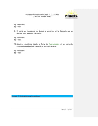 UNIVERSIDAD PEDAGOGICA DE EL SALVADOR 
CURSO DE POWER POINT 
285 | P á g i n a 
a) Verdadero. 
b) Falso. 
9. El icono que representa por defecto a un sonido en la diapositiva es un altavoz, pero podemos cambiarlo. 
a) Verdadero. 
b) Falso. 
10. Nosotros decidimos desde la ficha de Reproducción si un elemento multimedia se ejecuta al hacer clic o automáticamente. 
a) Verdadero. 
b) Falso. 
Unidad 15. Animaciones y transiciones 
 