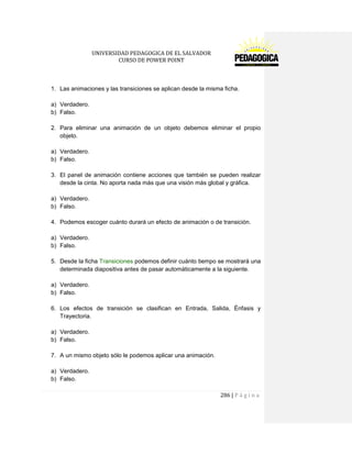 UNIVERSIDAD PEDAGOGICA DE EL SALVADOR 
CURSO DE POWER POINT 
286 | P á g i n a 
1. Las animaciones y las transiciones se aplican desde la misma ficha. 
a) Verdadero. 
b) Falso. 
2. Para eliminar una animación de un objeto debemos eliminar el propio objeto. 
a) Verdadero. 
b) Falso. 
3. El panel de animación contiene acciones que también se pueden realizar desde la cinta. No aporta nada más que una visión más global y gráfica. 
a) Verdadero. 
b) Falso. 
4. Podemos escoger cuánto durará un efecto de animación o de transición. 
a) Verdadero. 
b) Falso. 
5. Desde la ficha Transiciones podemos definir cuánto tiempo se mostrará una determinada diapositiva antes de pasar automáticamente a la siguiente. 
a) Verdadero. 
b) Falso. 
6. Los efectos de transición se clasifican en Entrada, Salida, Énfasis y Trayectoria. 
a) Verdadero. 
b) Falso. 
7. A un mismo objeto sólo le podemos aplicar una animación. 
a) Verdadero. 
b) Falso.  