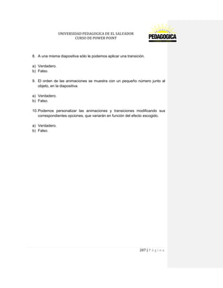 UNIVERSIDAD PEDAGOGICA DE EL SALVADOR 
CURSO DE POWER POINT 
287 | P á g i n a 
8. A una misma diapositiva sólo le podemos aplicar una transición. 
a) Verdadero. 
b) Falso. 
9. El orden de las animaciones se muestra con un pequeño número junto al objeto, en la diapositiva. 
a) Verdadero. 
b) Falso. 
10. Podemos personalizar las animaciones y transiciones modificando sus correspondientes opciones, que variarán en función del efecto escogido. 
a) Verdadero. 
b) Falso. 
 