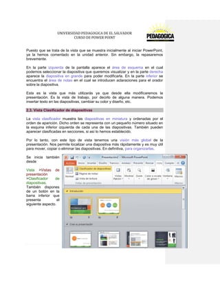 UNIVERSIDAD PEDAGOGICA DE EL SALVADOR 
CURSO DE POWER POINT 
18 | P á g i n a 
Puesto que se trata de la vista que se muestra inicialmente al iniciar PowerPoint, ya la hemos comentado en la unidad anterior. Sin embargo, la repasaremos brevemente. 
En la parte izquierda de la pantalla aparece el área de esquema en el cual podemos seleccionar la diapositiva que queremos visualizar y en la parte derecha aparece la diapositiva en grande para poder modificarla. En la parte inferior se encuentra el área de notas en el cual se introducen aclaraciones para el orador sobre la diapositiva. 
Esta es la vista que más utilizarás ya que desde ella modificaremos la presentación. Es la vista de trabajo, por decirlo de alguna manera. Podemos insertar texto en las diapositivas, cambiar su color y diseño, etc. 2.3. Vista Clasificador de diapositivas 
La vista clasificador muestra las diapositivas en miniatura y ordenadas por el orden de aparición. Dicho orden se representa con un pequeño número situado en la esquina inferior izquierda de cada una de las diapositivas. También pueden aparecer clasificadas en secciones, si así lo hemos establecido. 
Por lo tanto, con este tipo de vista tenemos una visión más global de la presentación. Nos permite localizar una diapositiva más rápidamente y es muy útil para mover, copiar o eliminar las diapositivas. En definitiva, para organizarlas. 
Se inicia también desde 
Vista >Vistas de presentación >Clasificador de diapositivas. También dispones de un botón en la barra inferior que presenta el siguiente aspecto. 
 