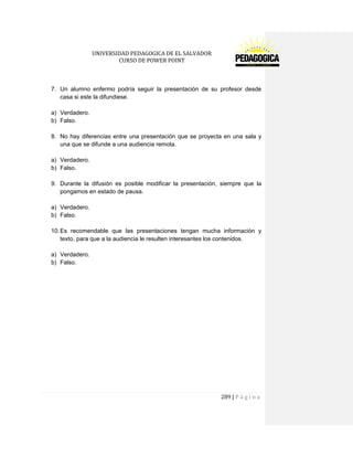 UNIVERSIDAD PEDAGOGICA DE EL SALVADOR 
CURSO DE POWER POINT 
289 | P á g i n a 
7. Un alumno enfermo podría seguir la presentación de su profesor desde casa si este la difundiese. 
a) Verdadero. 
b) Falso. 
8. No hay diferencias entre una presentación que se proyecta en una sala y una que se difunde a una audiencia remota. 
a) Verdadero. 
b) Falso. 
9. Durante la difusión es posible modificar la presentación, siempre que la pongamos en estado de pausa. 
a) Verdadero. 
b) Falso. 
10. Es recomendable que las presentaciones tengan mucha información y texto, para que a la audiencia le resulten interesantes los contenidos. 
a) Verdadero. 
b) Falso. 
 