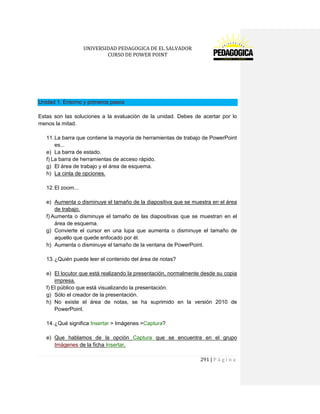 UNIVERSIDAD PEDAGOGICA DE EL SALVADOR 
CURSO DE POWER POINT 
291 | P á g i n a 
Unidad 1. Entorno y primeros pasos 
Estas son las soluciones a la evaluación de la unidad. Debes de acertar por lo menos la mitad. 
11. La barra que contiene la mayoría de herramientas de trabajo de PowerPoint es... 
e) La barra de estado. 
f) La barra de herramientas de acceso rápido. 
g) El área de trabajo y el área de esquema. 
h) La cinta de opciones. 
12. El zoom... 
e) Aumenta o disminuye el tamaño de la diapositiva que se muestra en el área de trabajo. 
f) Aumenta o disminuye el tamaño de las diapositivas que se muestran en el área de esquema. 
g) Convierte el cursor en una lupa que aumenta o disminuye el tamaño de aquello que quede enfocado por él. 
h) Aumenta o disminuye el tamaño de la ventana de PowerPoint. 
13. ¿Quién puede leer el contenido del área de notas? 
e) El locutor que está realizando la presentación, normalmente desde su copia impresa. 
f) El público que está visualizando la presentación. 
g) Sólo el creador de la presentación. 
h) No existe el área de notas, se ha suprimido en la versión 2010 de PowerPoint. 
14. ¿Qué significa Insertar > Imágenes >Captura? 
e) Que hablamos de la opción Captura que se encuentra en el grupo Imágenes de la ficha Insertar.  