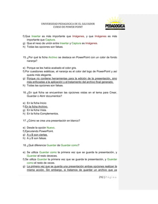 UNIVERSIDAD PEDAGOGICA DE EL SALVADOR 
CURSO DE POWER POINT 
292 | P á g i n a 
f) Que Insertar es más importante que Imágenes, y que Imágenes es más importante que Captura. 
g) Que el nexo de unión entre Insertar y Captura es Imágenes. 
h) Todas las opciones son falsas. 
15. ¿Por qué la ficha Archivo se destaca en PowerPoint con un color de fondo naranja? 
e) Porque se les había acabado el color gris. 
f) Por cuestiones estéticas, el naranja es el color del logo de PowerPoint y así queda más elegante. 
g) Porque no contiene herramientas para la edición de la presentación, sino más enfocadas a la aplicación y el tratamiento del archivo final generado. 
h) Todas las opciones son falsas. 
16. ¿En qué ficha se encuentran las opciones vistas en el tema para Crear, Guardar o Abrir documentos? 
e) En la ficha Inicio 
f) En la ficha Archivo. 
g) En la ficha Vista. 
h) En la ficha Complementos. 
17. ¿Cómo se crea una presentación en blanco? 
e) Desde la opción Nuevo. 
f) Ejecutando PowerPoint. 
g) A y B son ciertas. 
h) A y B son falsas. 
18. ¿Qué diferencia Guardar de Guardar como? 
e) Se utiliza Guardar como la primera vez que se guarda la presentación, y Guardar el resto deveces. 
f) Se utiliza Guardar la primera vez que se guarda la presentación, y Guardar como el resto de veces. 
g) La primera vez que se guarda una presentación ambas opciones realizan la misma acción. Sin embargo, si tratamos de guardar un archivo que ya  