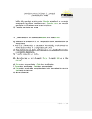 UNIVERSIDAD PEDAGOGICA DE EL SALVADOR 
CURSO DE POWER POINT 
293 | P á g i n a 
había sido guardado anteriormente, Guardar actualizará su contenido conservando las últimas modificaciones y Guardar como nos permitirá guardar las modificaciones como un archivo distinto. 
h) Todas las respuestas son falsas. 
19. ¿Para qué sirve la lista de archivos Reciente de la ficha Archivo? 
e) Para llevar las estadísticas de uso y modificación de las presentaciones que manipulamos. 
f) Para llevar un historial de la actividad en PowerPoint y poder controlar los últimos días de trabajo de un empleado que lo utilice. 
g) Para mostrar una lista de los archivos que se han utilizado últimamente y poder abrirlos rápidamente. 
h) Todas las respuestas son ciertas. 
20. ¿Qué diferencia hay entre la opción Cerrar y la opción Salir de la ficha Archivo? 
e) Cerrar cierra la presentación y Salir cierra la aplicación. 
f) Cerrar cierra la aplicación y Salir cierra la presentación. 
g) Cerrar cierra la aplicación pero preguntando antes si conservar los cambios. Salir cierra sin preguntar. 
h) No hay diferencias 
 