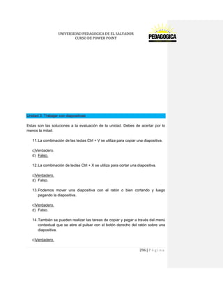 UNIVERSIDAD PEDAGOGICA DE EL SALVADOR 
CURSO DE POWER POINT 
296 | P á g i n a 
Unidad 3. Trabajar con diapositivas 
Estas son las soluciones a la evaluación de la unidad. Debes de acertar por lo menos la mitad. 
11. La combinación de las teclas Ctrl + V se utiliza para copiar una diapositiva. 
c)Verdadero. 
d) Falso. 
12. La combinación de teclas Ctrl + X se utiliza para cortar una diapositiva. 
c)Verdadero. 
d) Falso. 
13. Podemos mover una diapositiva con el ratón o bien cortando y luego pegando la diapositiva. 
c)Verdadero. 
d) Falso. 
14. También se pueden realizar las tareas de copiar y pegar a través del menú contextual que se abre al pulsar con el botón derecho del ratón sobre una diapositiva. 
c)Verdadero.  