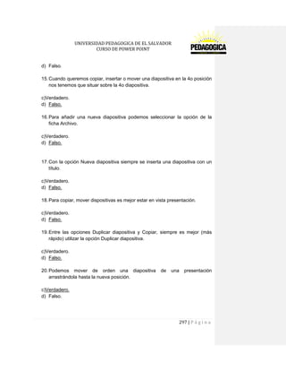 UNIVERSIDAD PEDAGOGICA DE EL SALVADOR 
CURSO DE POWER POINT 
297 | P á g i n a 
d) Falso. 
15. Cuando queremos copiar, insertar o mover una diapositiva en la 4o posición nos tenemos que situar sobre la 4o diapositiva. 
c)Verdadero. 
d) Falso. 
16. Para añadir una nueva diapositiva podemos seleccionar la opción de la ficha Archivo. 
c)Verdadero. 
d) Falso. 
17. Con la opción Nueva diapositiva siempre se inserta una diapositiva con un título. 
c)Verdadero. 
d) Falso. 
18. Para copiar, mover dispositivas es mejor estar en vista presentación. 
c)Verdadero. 
d) Falso. 
19. Entre las opciones Duplicar diapositiva y Copiar, siempre es mejor (más rápido) utilizar la opción Duplicar diapositiva. 
c)Verdadero. 
d) Falso. 
20. Podemos mover de orden una diapositiva de una presentación arrastrándola hasta la nueva posición. 
c)Verdadero. 
d) Falso. 
 