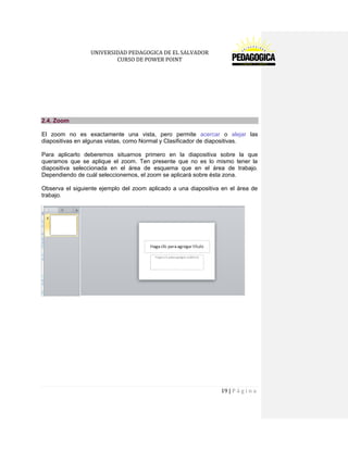 UNIVERSIDAD PEDAGOGICA DE EL SALVADOR 
CURSO DE POWER POINT 
19 | P á g i n a 
2.4. Zoom 
El zoom no es exactamente una vista, pero permite acercar o alejar las diapositivas en algunas vistas, como Normal y Clasificador de diapositivas. 
Para aplicarlo deberemos situarnos primero en la diapositiva sobre la que queramos que se aplique el zoom. Ten presente que no es lo mismo tener la diapositiva seleccionada en el área de esquema que en el área de trabajo. Dependiendo de cuál seleccionemos, el zoom se aplicará sobre ésta zona. 
Observa el siguiente ejemplo del zoom aplicado a una diapositiva en el área de trabajo. 
 