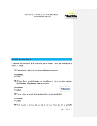 UNIVERSIDAD PEDAGOGICA DE EL SALVADOR 
CURSO DE POWER POINT 
298 | P á g i n a 
Unidad 4. Manejar objetos 
Estas son las soluciones a la evaluación de la unidad. Debes de acertar por lo menos la mitad. 
11. Para copiar un objeto tenemos que seleccionarlo primero. 
c)Verdadero. 
d) Falso. 
12. Si hago clic en un objeto y aparece rodeado de un marco con este aspecto, el objeto está seleccionado para ser copiado. 
c)Verdadero. 
d) Falso. 
13. Puedo mover un objeto de una diapositiva a otra arrastrándolo. 
c)Verdadero. 
d) Falso. 
14. Para reducir el tamaño de un objeto hay que hacer clic en la pestaña  
