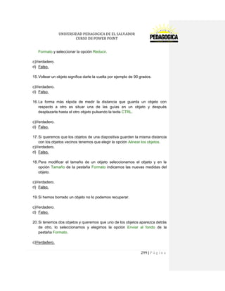 UNIVERSIDAD PEDAGOGICA DE EL SALVADOR 
CURSO DE POWER POINT 
299 | P á g i n a 
Formato y seleccionar la opción Reducir. 
c)Verdadero. 
d) Falso. 
15. Voltear un objeto significa darle la vuelta por ejemplo de 90 grados. 
c)Verdadero. 
d) Falso. 
16. La forma más rápida de medir la distancia que guarda un objeto con respecto a otro es situar una de las guías en un objeto y después desplazarla hasta el otro objeto pulsando la tecla CTRL. 
c)Verdadero. 
d) Falso. 
17. Si queremos que los objetos de una diapositiva guarden la misma distancia con los objetos vecinos tenemos que elegir la opción Alinear los objetos. 
c)Verdadero. 
d) Falso. 
18. Para modificar el tamaño de un objeto seleccionamos el objeto y en la opción Tamaño de la pestaña Formato indicamos las nuevas medidas del objeto. 
c)Verdadero. 
d) Falso. 
19. Si hemos borrado un objeto no lo podemos recuperar. 
c)Verdadero. 
d) Falso. 
20. Si tenemos dos objetos y queremos que uno de los objetos aparezca detrás de otro, lo seleccionamos y elegimos la opción Enviar al fondo de la pestaña Formato. 
c)Verdadero.  