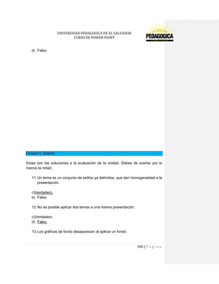 UNIVERSIDAD PEDAGOGICA DE EL SALVADOR 
CURSO DE POWER POINT 
300 | P á g i n a 
d) Falso. 
Unidad 5. Diseño 
Estas son las soluciones a la evaluación de la unidad. Debes de acertar por lo menos la mitad. 
11. Un tema es un conjunto de estilos ya definidos, que dan homogeneidad a la presentación. 
c)Verdadero. 
d) Falso. 
12. No es posible aplicar dos temas a una misma presentación. 
c)Verdadero. 
d) Falso. 
13. Los gráficos de fondo desaparecen al aplicar un fondo. 
 