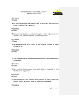 UNIVERSIDAD PEDAGOGICA DE EL SALVADOR 
CURSO DE POWER POINT 
301 | P á g i n a 
c)Verdadero. 
d) Falso. 
14. Un fondo de diapositiva puede ser un color, un degradado, una textura, una imagen, una fotografía, una trama... 
c)Verdadero. 
d) Falso. 
15. La combinación de colores empleada en objetos y textos depende del tema aplicado y sólo podemos cambiarla si cambiamos el tema. 
c)Verdadero. 
d) Falso. 
16. La ventaja de utilizar estilos rápidos es que podemos formatear un objeto con sólo un clic. 
c)Verdadero. 
d) Falso. 
17. Sólo podemos apreciar la numeración de diapositivas cuando imprimimos la presentación. 
c)Verdadero. 
d) Falso. 
18. Para modificar el patrón de una presentación debemos visualizarla en vista Clasificador de diapositivas. 
c)Verdadero. 
d) Falso. 
19. Una presentación puede contener varios patrones, de forma que convivan distintos diseños de distintos temas en una misma presentación. 
c)Verdadero.  