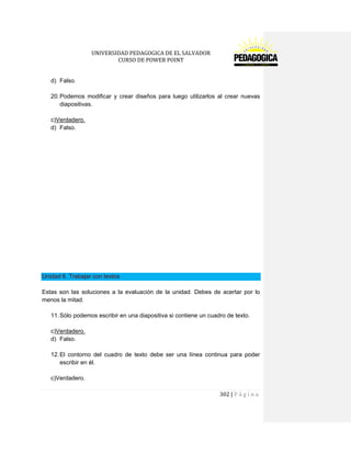 UNIVERSIDAD PEDAGOGICA DE EL SALVADOR 
CURSO DE POWER POINT 
302 | P á g i n a 
d) Falso. 
20. Podemos modificar y crear diseños para luego utilizarlos al crear nuevas diapositivas. 
c)Verdadero. 
d) Falso. 
Unidad 6. Trabajar con textos 
Estas son las soluciones a la evaluación de la unidad. Debes de acertar por lo menos la mitad. 
11. Sólo podemos escribir en una diapositiva si contiene un cuadro de texto. 
c)Verdadero. 
d) Falso. 
12. El contorno del cuadro de texto debe ser una línea continua para poder escribir en él. 
c)Verdadero.  