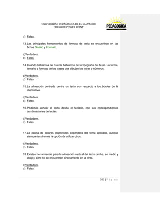 UNIVERSIDAD PEDAGOGICA DE EL SALVADOR 
CURSO DE POWER POINT 
303 | P á g i n a 
d) Falso. 
13. Las principales herramientas de formato de texto se encuentran en las fichas Diseño y Formato. 
c)Verdadero. 
d) Falso. 
14. Cuando hablamos de Fuente hablamos de la tipografía del texto. La forma, tamaño y formato de los trazos que dibujan las letras y números. 
c)Verdadero. 
d) Falso. 
15. La alineación centrada centra un texto con respecto a los bordes de la diapositiva. 
c)Verdadero. 
d) Falso. 
16. Podemos alinear el texto desde el teclado, con sus correspondientes combinaciones de teclas. 
c)Verdadero. 
d) Falso. 
17. La paleta de colores disponibles dependerá del tema aplicado, aunque siempre tendremos la opción de utilizar otros. 
c)Verdadero. 
d) Falso. 
18. Existen herramientas para la alineación vertical del texto (arriba, en medio y abajo), pero no se encuentran directamente en la cinta. 
c)Verdadero. 
d) Falso. 
 