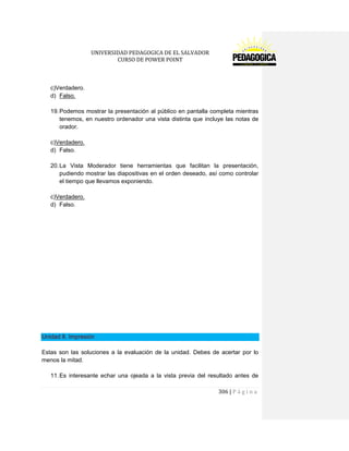 UNIVERSIDAD PEDAGOGICA DE EL SALVADOR 
CURSO DE POWER POINT 
306 | P á g i n a 
c)Verdadero. 
d) Falso. 
19. Podemos mostrar la presentación al público en pantalla completa mientras tenemos, en nuestro ordenador una vista distinta que incluye las notas de orador. 
c)Verdadero. 
d) Falso. 
20. La Vista Moderador tiene herramientas que facilitan la presentación, pudiendo mostrar las diapositivas en el orden deseado, así como controlar el tiempo que llevamos exponiendo. 
c)Verdadero. 
d) Falso. 
Unidad 8. Impresión 
Estas son las soluciones a la evaluación de la unidad. Debes de acertar por lo menos la mitad. 
11. Es interesante echar una ojeada a la vista previa del resultado antes de  