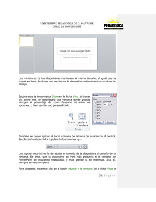 UNIVERSIDAD PEDAGOGICA DE EL SALVADOR 
CURSO DE POWER POINT 
20 | P á g i n a 
Las miniaturas de las diapositivas mantienen el mismo tamaño, al igual que la propia ventana. Lo único que cambia es la diapositiva seleccionada en el área de trabajo. 
Encontrarás la herramienta Zoom en la ficha Vista. Al hacer clic sobre ella, se desplegará una ventana donde podrás escoger el porcentaje de zoom deseado de entre las opciones, o bien escribir uno personalizado. 
También se puede aplicar el zoom a través de la barra de estado con el control, desplazando el marcador o pulsando los botones - y +. 
Una opción muy útil es la de ajustar el tamaño de la diapositiva al tamaño de la ventana. Es decir, que la diapositiva se verá más pequeña si la ventana de PowerPoint se encuentra restaurada, y más grande si se maximiza. Eso sí, siempre se verá completa. 
Para ajustarla, hacemos clic en el botón Ajustar a la ventana de la ficha Vista o  