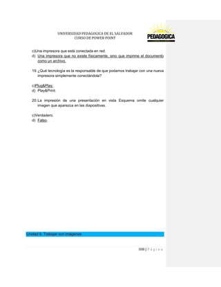 UNIVERSIDAD PEDAGOGICA DE EL SALVADOR 
CURSO DE POWER POINT 
308 | P á g i n a 
c)Una impresora que está conectada en red. 
d) Una impresora que no existe físicamente, sino que imprime el documento como un archivo. 
19. ¿Qué tecnología es la responsable de que podamos trabajar con una nueva impresora simplemente conectándola? 
c)Plug&Play. 
d) Play&Print. 
20. La impresión de una presentación en vista Esquema omite cualquier imagen que aparezca en las diapositivas. 
c)Verdadero. 
d) Falso. 
Unidad 9. Trabajar con imágenes 
 