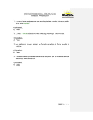 UNIVERSIDAD PEDAGOGICA DE EL SALVADOR 
CURSO DE POWER POINT 
310 | P á g i n a 
17. La mayoría de opciones que nos permiten trabajar con las imágenes están en la ficha Formato. 
c)Verdadero. 
d) Falso. 
18. La ficha Formato sólo se muestra si hay alguna imagen seleccionada. 
c)Verdadero. 
d) Falso. 
19. Los estilos de imagen aplican un formato complejo de forma sencilla e intuitiva. 
c)Verdadero. 
d) Falso. 
20. Un álbum de fotografías es una serie de imágenes que se muestran en una diapositiva como miniaturas. 
c)Verdadero 
d) Falso. 
 