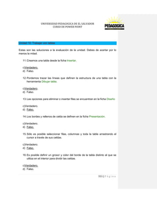 UNIVERSIDAD PEDAGOGICA DE EL SALVADOR 
CURSO DE POWER POINT 
311 | P á g i n a 
Unidad 10. Trabajar con tablas 
Estas son las soluciones a la evaluación de la unidad. Debes de acertar por lo menos la mitad. 
11. Creamos una tabla desde la ficha Insertar. 
c)Verdadero. 
d) Falso. 
12. Pordemos trazar las líneas que definen la estructura de una tabla con la herramienta Dibujar tabla. 
c)Verdadero. 
d) Falso. 
13. Las opciones para eliminar o insertar filas se encuentran en la ficha Diseño 
c)Verdadero. 
d) Falso. 
14. Los bordes y rellenos de celda se definen en la ficha Presentación. 
c)Verdadero. 
d) Falso. 
15. Sólo es posible seleccionar filas, columnas y toda la tabla arrastrando el cursor a través de sus celdas. 
c)Verdadero. 
d) Falso. 
16. Es posible definir un grosor y color del borde de la tabla distinto al que se utiliza en el interior para dividir las celdas. 
c)Verdadero. 
d) Falso.  