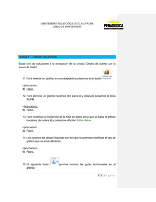 UNIVERSIDAD PEDAGOGICA DE EL SALVADOR 
CURSO DE POWER POINT 
313 | P á g i n a 
Unidad 11. Trabajar con gráficos 
Estas son las soluciones a la evaluación de la unidad. Debes de acertar por lo menos la mitad. 
11. Para insertar un gráfico en una diapositiva pulsamos en el botón 
c)Verdadero. 
d) Falso. 
12. Para eliminar un gráfico hacemos clic sobre él y después pulsamos la tecla SUPR. 
c)Verdadero. 
d) Falso. 
13. Para modificar el contenido de la hoja de datos en la que se basa el gráfico hacemos clic sobre él y pulsamos el botón Editar datos. 
c)Verdadero. 
d) Falso. 
14. Los botones del grupo Etiquetas son los que te permiten modificar el tipo de gráfico que se está utilizando. 
c)Verdadero. 
d) Falso. 
15. El siguiente botón permite mostrar las guías horizontales en el gráfico.  