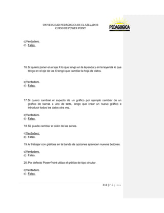 UNIVERSIDAD PEDAGOGICA DE EL SALVADOR 
CURSO DE POWER POINT 
314 | P á g i n a 
c)Verdadero. 
d) Falso. 
16. Si quiero poner en el eje X lo que tengo en la leyenda y en la leyenda lo que tengo en el eje de las X tengo que cambiar la hoja de datos. 
c)Verdadero. 
d) Falso. 
17. Si quiero cambiar el aspecto de un gráfico por ejemplo cambiar de un gráfico de barras a uno de tarta, tengo que crear un nuevo gráfico e introducir todos los datos otra vez. 
c)Verdadero. 
d) Falso. 
18. Se puede cambiar el color de las series. 
c)Verdadero. 
d) Falso. 
19. Al trabajar con gráficos en la banda de opciones aparecen nuevos botones. 
c)Verdadero. 
d) Falso. 
20. Por defecto PowerPoint utiliza el gráfico de tipo circular. 
c)Verdadero. 
d) Falso. 
 