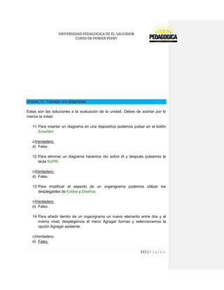 UNIVERSIDAD PEDAGOGICA DE EL SALVADOR 
CURSO DE POWER POINT 
315 | P á g i n a 
Unidad 12. Trabajar con diagramas 
Estas son las soluciones a la evaluación de la unidad. Debes de acertar por lo menos la mitad. 
11. Para insertar un diagrama en una diapositiva podemos pulsar en el botón SmartArt. 
c)Verdadero. 
d) Falso. 
12. Para eliminar un diagrama hacemos clic sobre él y después pulsamos la tecla SUPR. 
c)Verdadero. 
d) Falso. 
13. Para modificar el aspecto de un organigrama podemos utilizar los desplegables de Estilos y Diseños. 
c)Verdadero. 
d) Falso. 
14. Para añadir dentro de un organigrama un nuevo elemento entre dos y al mismo nivel, desplegamos el menú Agragar formas y seleccionamos la opción Agregar asistente. 
c)Verdadero. 
d) Falso.  
