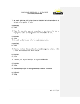 UNIVERSIDAD PEDAGOGICA DE EL SALVADOR 
CURSO DE POWER POINT 
316 | P á g i n a 
15. Se puede aplicar al texto contenido en un diagrama las mismas opciones de formato de los cuadros de texto. 
c)Verdadero. 
d) Falso. 
16. Todos los elementos que se encuentran en un mismo nivel de un organigrama deben tener obligatoriamente el mismo tipo de letra. 
c)Verdadero. 
d) Falso. 
17. Se puede cambiar el color de los bordes de los elementos. 
c)Verdadero. 
d) Falso. 
18. Podemos modificar el texto de los elementos del diagrama, así como incluir y borrar elementos desde el Panel de texto. 
c)Verdadero. 
d) Falso. 
19. Tenemos para elegir cuatro tipos de diagramas diferentes. 
c)Verdadero. 
d) Falso. 
20. El elemento principal de un diagrama no puede tener asistentes. 
c)Verdadero. 
d) Falso. 
 