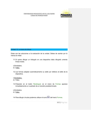 UNIVERSIDAD PEDAGOGICA DE EL SALVADOR 
CURSO DE POWER POINT 
317 | P á g i n a 
Unidad 13. La barra de dibujo 
Estas son las soluciones a la evaluación de la unidad. Debes de acertar por lo menos la mitad. 
11. Si quiero dibujar un triángulo en una diapositiva debo dibujarlo uniendo líneas rectas. 
c)Verdadero. 
d) Falso. 
12. Las formas adaptan automáticamente su estilo por defecto al estilo de la diapositiva. 
c)Verdadero. 
d) Falso. 
13. Pulsando en el botón Rectángulo en el menú de Formas aparece inmediatamente un cuadrado de un tamaño predeterminado. 
c)Verdadero. 
d) Falso. 
14. Para dibujar círculos podemos utilizar el icono del menú Formas. 
 