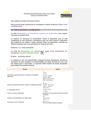 UNIVERSIDAD PEDAGOGICA DE EL SALVADOR 
CURSO DE POWER POINT 
21 | P á g i n a 
bien pulsamos el botón de la barra inferior. 
Para practicar estas operaciones te aconsejamos realizar el ejercicio Aplicar zoom a distintas vistas 2.5. Vista Presentación con diapositivas 
La vista Presentación con diapositivas reproduce la presentación para mostrar cuál será el resultado final. 
Lo habitual es reproducir la presentación desde la diapositiva que se está visualizando en ese momento, normalmente para ver cómo queda la diapositiva que acabamos de realizar y poder apreciar todos los elementos, incluidos los efectos animados que no se apreciarían en ninguna otra vista. 
Podemos iniciar esta vista desde: 
La cinta, en Presentación con diapositivas > grupo Iniciar presentación con diapositivas >Desde la diapositiva actual. 
El botón de la barra inferior. 
Lo habitual es que una presentación contenga diversas diapositivas. Durante la exposición de cara al público es imprescindible que sepas moverte de una a otra con soltura para ir avanzando. La siguiente tabla muestra las teclas apropiadas para realizar las acciones básicas:  