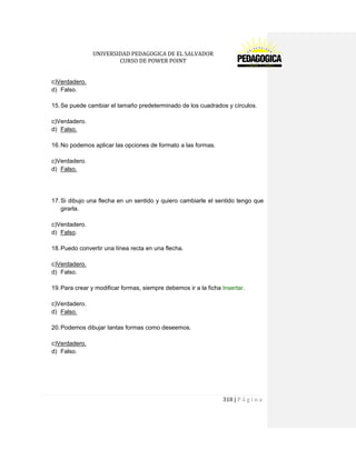 UNIVERSIDAD PEDAGOGICA DE EL SALVADOR 
CURSO DE POWER POINT 
318 | P á g i n a 
c)Verdadero. 
d) Falso. 
15. Se puede cambiar el tamaño predeterminado de los cuadrados y círculos. 
c)Verdadero. 
d) Falso. 
16. No podemos aplicar las opciones de formato a las formas. 
c)Verdadero. 
d) Falso. 
17. Si dibujo una flecha en un sentido y quiero cambiarle el sentido tengo que girarla. 
c)Verdadero. 
d) Falso. 
18. Puedo convertir una línea recta en una flecha. 
c)Verdadero. 
d) Falso. 
19. Para crear y modificar formas, siempre debemos ir a la ficha Insertar. 
c)Verdadero. 
d) Falso. 
20. Podemos dibujar tantas formas como deseemos. 
c)Verdadero. 
d) Falso. 
 