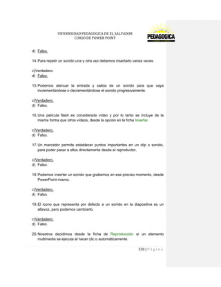 UNIVERSIDAD PEDAGOGICA DE EL SALVADOR 
CURSO DE POWER POINT 
320 | P á g i n a 
d) Falso. 
14. Para repetir un sonido una y otra vez debemos insertarlo varias veces. 
c)Verdadero. 
d) Falso. 
15. Podemos atenuar la entrada y salida de un sonido para que vaya incrementándose o decrementándose el sonido progresivamente. 
c)Verdadero. 
d) Falso. 
16. Una película flash es considerada vídeo y por lo tanto se incluye de la misma forma que otros vídeos, desde la opción en la ficha Insertar. 
c)Verdadero. 
d) Falso. 
17. Un marcador permite establecer puntos importantes en un clip o sonido, para poder pasar a ellos directamente desde el reproductor. 
c)Verdadero. 
d) Falso. 
18. Podemos insertar un sonido que grabemos en ese preciso momento, desde PowerPoint mismo. 
c)Verdadero. 
d) Falso. 
19. El icono que representa por defecto a un sonido en la diapositiva es un altavoz, pero podemos cambiarlo. 
c)Verdadero. 
d) Falso. 
20. Nosotros decidimos desde la ficha de Reproducción si un elemento multimedia se ejecuta al hacer clic o automáticamente.  
